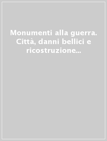 Monumenti alla guerra. Città, danni bellici e ricostruzione nel secondo dopoguerra