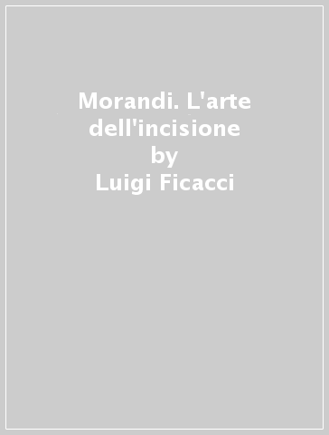 Morandi. L'arte dell'incisione - Luigi Ficacci - Giovanni Romano