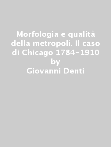 Morfologia e qualità della metropoli. Il caso di Chicago 1784-1910 - Giovanni Denti