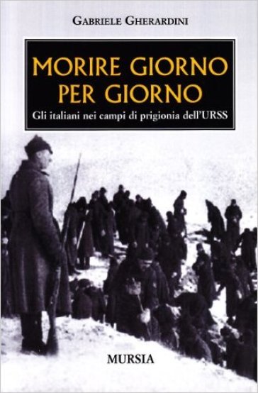 Morire giorno per giorno. Gli italiani nei campi di prigionia dell'URSS - Gabriele Gherardini