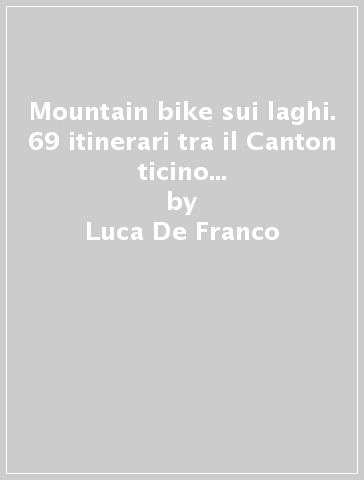 Mountain bike sui laghi. 69 itinerari tra il Canton ticino e i laghi Maggiore, di Varese, di Lugano e Como - Luca De Franco - Matteo Gattoni