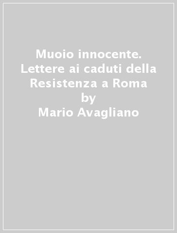 Muoio innocente. Lettere ai caduti della Resistenza a Roma - Gabriele Le Moli - Mario Avagliano