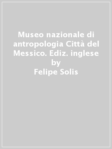 Museo nazionale di antropologia Città del Messico. Ediz. inglese - Felipe Solis