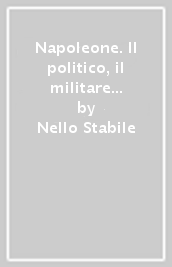 Napoleone. Il politico, il militare il legislatore. Le eredità viventi