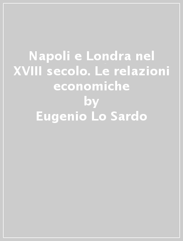 Napoli e Londra nel XVIII secolo. Le relazioni economiche - Eugenio Lo Sardo