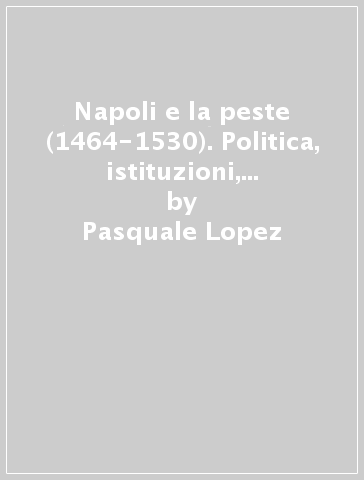 Napoli e la peste (1464-1530). Politica, istituzioni, problemi sanitari - Pasquale Lopez