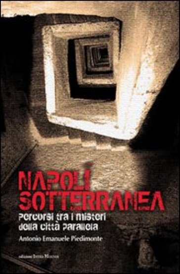 Napoli sotterranea. Percorsi tra i misteri della città parallela - Antonio E. Piedimonte