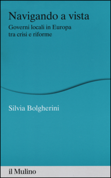 Navigando a vista. Governi locali in Europa tra crisi e riforme - Silvia Bolgherini