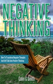 Negative Thinking: How To Transform Negative Thoughts And Self Talk Into Positive Thinking