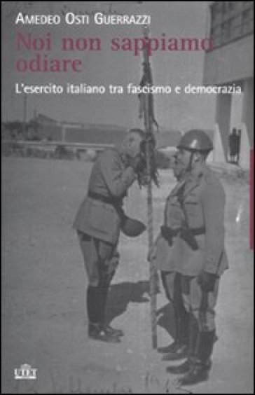 Noi non sappiamo odiare. L'esercito italiano tra fascismo e democrazia - Amedeo Osti Guerrazzi