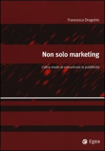 Non solo marketing. L'altro modo di comunicare la pubblicità - Francesca Dragotto