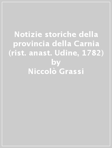 Notizie storiche della provincia della Carnia (rist. anast. Udine, 1782) - Niccolò Grassi