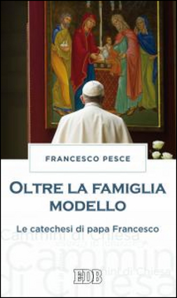 Oltre la famiglia modello. Le catechesi di papa Francesco - Francesco Pesce