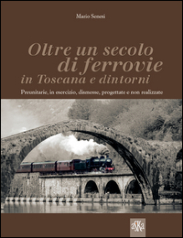 Oltre un secolo di ferrovie in Toscana e dintorni. Preunitarie, in esercizio, dismesse, progettate e non realizzate - Mario Senesi