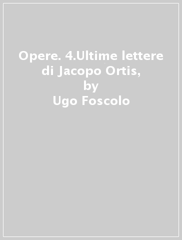 Opere. 4.Ultime lettere di Jacopo Ortis, - Ugo Foscolo