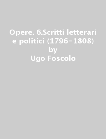 Opere. 6.Scritti letterari e politici (1796-1808) - Ugo Foscolo