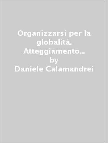 Organizzarsi per la globalità. Atteggiamento delle imprese nella competizione internazionale - Daniele Calamandrei