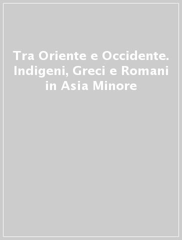 Tra Oriente e Occidente. Indigeni, Greci e Romani in Asia Minore