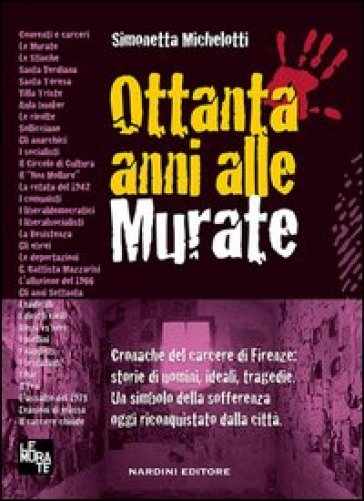 Ottanta anni alle murate. Cronache del carcere di Firenze: storie di uomini, ideali, tragedie. Un simbolo della sofferenza oggi riconquistato dalla città - Simonetta Michelotti