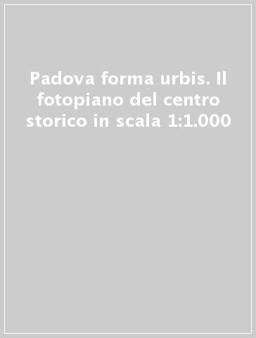 Padova forma urbis. Il fotopiano del centro storico in scala 1:1.000