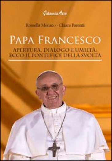 Papa Francesco. Apertura, dialogo e umiltà. Ecco il pontefice della svolta - Rossella Monaco - Chiara Parenti