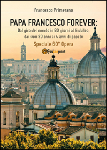 Papa Francesco forever. Dal giro del mondo in 80 giorni al Giubileo, dai suoi 80 anni ai 4 anni di papato - Francesco Primerano