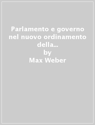 Parlamento e governo nel nuovo ordinamento della Germania e altri scritti politici - Max Weber