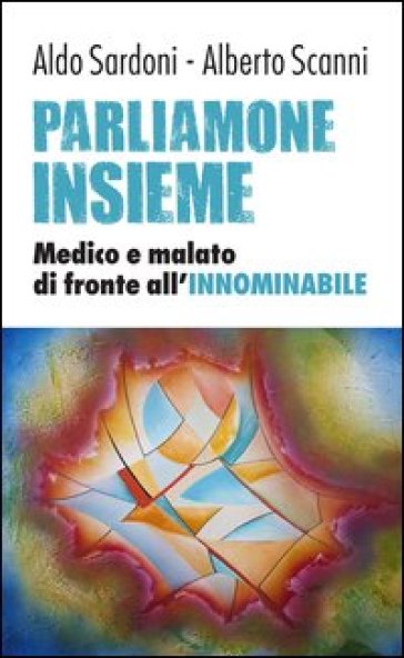 Parliamone insieme. Medico e malato di fronte all'innominabile - Alberto Scanni - Aldo Sardoni