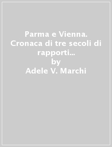 Parma e Vienna. Cronaca di tre secoli di rapporti fra il ducato di Parma, Piacenza e Guastalla e la corte degli Asburgo - Adele V. Marchi