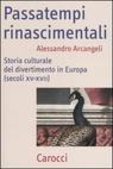 Passatempi rinascimentali. Storia culturale del divertimento in Europa (Secoli XV-XVII) - Alessandro Arcangeli