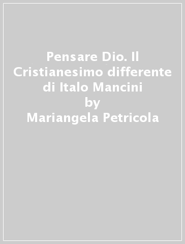 Pensare Dio. Il Cristianesimo differente di Italo Mancini - Mariangela Petricola