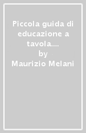 Piccola guida di educazione a tavola. Regole di ieri e galateo di oggi per comportarsi bene nelle occasioni importanti e nella vita di tutti i giorni