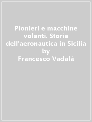 Pionieri e macchine volanti. Storia dell'aeronautica in Sicilia - Francesco Vadalà