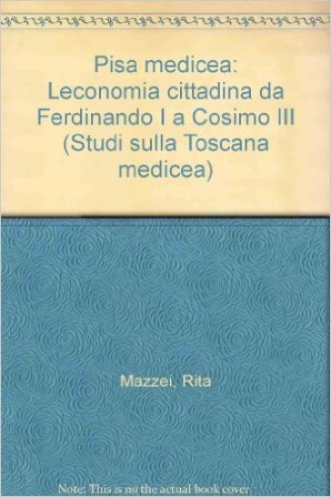 Pisa medicea. L'economia cittadina da Ferdinando I a Cosimo III - Rita Mazzei