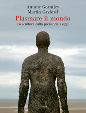 Plasmare il mondo - Antony Gormley - Martin Gayford