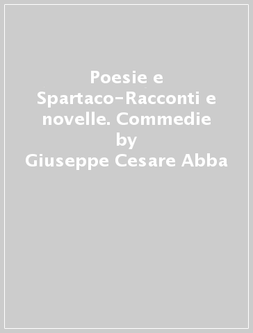 Poesie e Spartaco-Racconti e novelle. Commedie - Giuseppe Cesare Abba