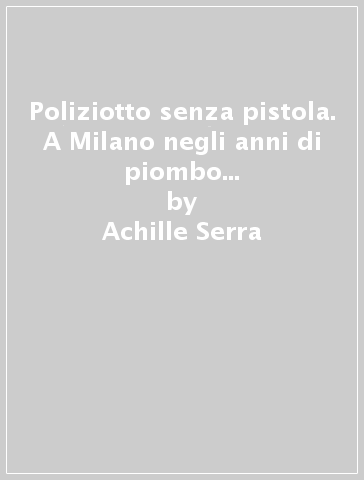 Poliziotto senza pistola. A Milano negli anni di piombo e della malavita organizzata - Achille Serra