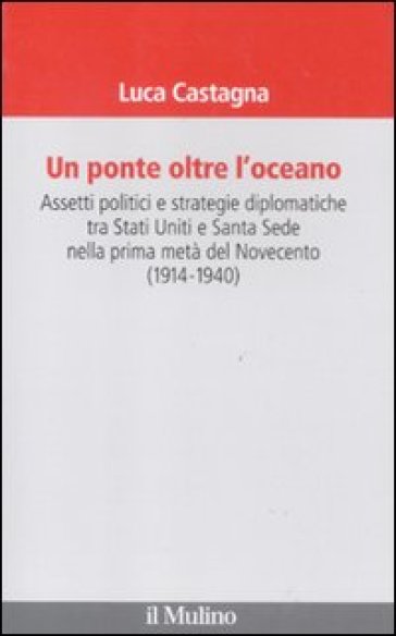 Ponte oltre l'oceano. Assetti politici e strategie diplomatiche tra Stati Uniti e Santa Sede nella prima metà del Novecento (1914-1940) (Un) - Luca Castagna