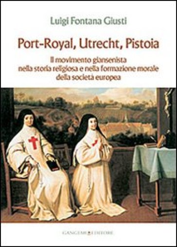 Port-Royal, Utrecht, Pistoia. Il movimento giansenista nella storia religiosa e nella formazione morale della società europea - Luigi Fontana Giusti