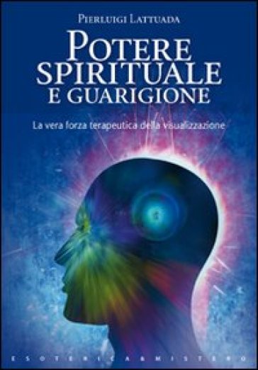 Potere spirituale e guarigione. La vera forza terapeutica della visualizzazione - Pierluigi Lattuada