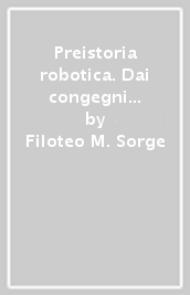 Preistoria robotica. Dai congegni ellenistici agli autoreplicanti, lo straordinario viaggio dell uomo verso le macchine per fare e per pensare