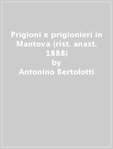 Prigioni e prigionieri in Mantova (rist. anast. 1888) - Antonino Bertolotti