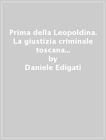 Prima della Leopoldina. La giustizia criminale toscana tra prassi e riforme legislative nel XVIII secolo - Daniele Edigati