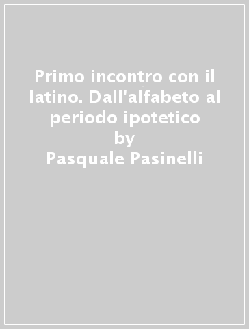 Primo incontro con il latino. Dall'alfabeto al periodo ipotetico - Pasquale Pasinelli