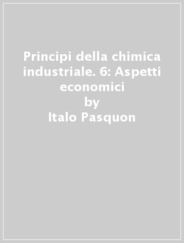 Principi della chimica industriale. 6: Aspetti economici - Italo Pasquon - Gianfranco Pregaglia