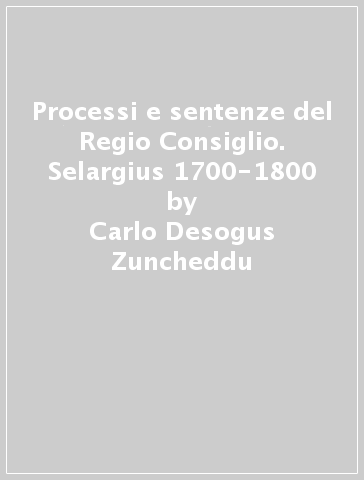 Processi e sentenze del Regio Consiglio. Selargius 1700-1800 - Luigi Suergiu Caredda - Carlo Desogus Zuncheddu