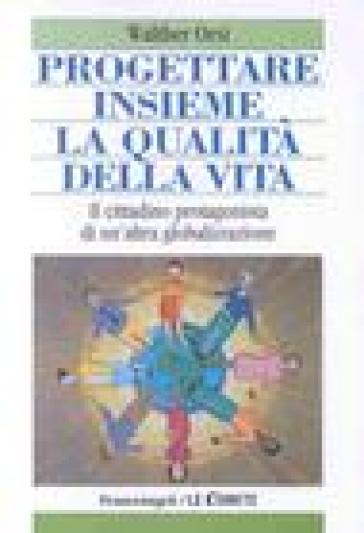 Progettare insieme la qualità della vita. Il cittadino protagonista di un'altra globalizzazione - Walter Orsi