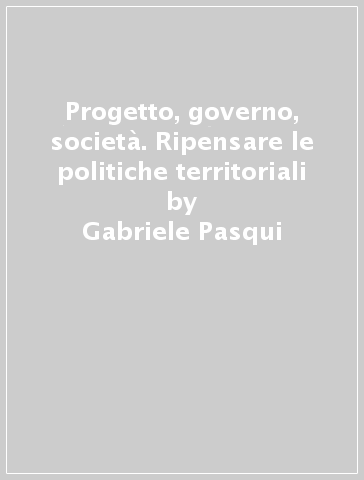 Progetto, governo, società. Ripensare le politiche territoriali - Gabriele Pasqui