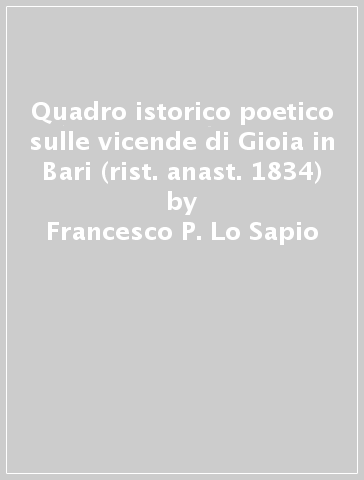 Quadro istorico poetico sulle vicende di Gioia in Bari (rist. anast. 1834) - Francesco P. Lo Sapio