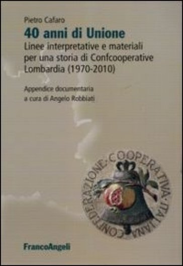 Quarant'anni di unione. Linee interpretative e materiali per una storia di Confcooperative Lombardia (1970-2010) - Pietro Cafaro